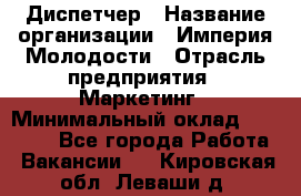 Диспетчер › Название организации ­ Империя Молодости › Отрасль предприятия ­ Маркетинг › Минимальный оклад ­ 15 000 - Все города Работа » Вакансии   . Кировская обл.,Леваши д.